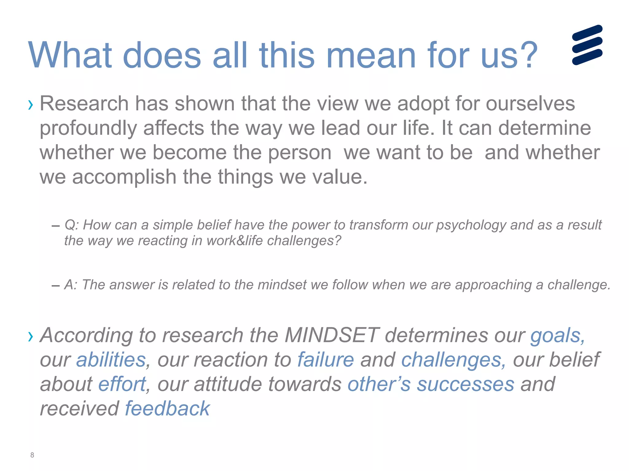 8
› Research has shown that the view we adopt for ourselves
profoundly affects the way we lead our life. It can determine
whether we become the person we want to be and whether
we accomplish the things we value.
!
– Q: How can a simple belief have the power to transform our psychology and as a result
the way we reacting in work&life challenges?
!
– A: The answer is related to the mindset we follow when we are approaching a challenge.
!
› According to research the MINDSET determines our goals,
our abilities, our reaction to failure and challenges, our belief
about effort, our attitude towards other’s successes and
received feedback
What does all this mean for us?
 