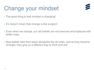20
› The good thing is that mindset is changing!
!
› It’s doesn’t mean that change is like surgery!
!
› Even when we change, our old beliefs are not removed and replaced with
better ones.
!
› New beliefs take their place alongside the old ones, and as they become
stronger, they give us a different way to think and act!
Change your mindset
 