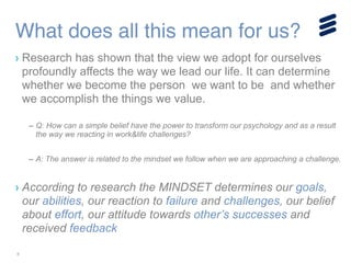 8
› Research has shown that the view we adopt for ourselves
profoundly affects the way we lead our life. It can determine
whether we become the person we want to be and whether
we accomplish the things we value.
!
– Q: How can a simple belief have the power to transform our psychology and as a result
the way we reacting in work&life challenges?
!
– A: The answer is related to the mindset we follow when we are approaching a challenge.
!
› According to research the MINDSET determines our goals,
our abilities, our reaction to failure and challenges, our belief
about effort, our attitude towards other’s successes and
received feedback
What does all this mean for us?
 