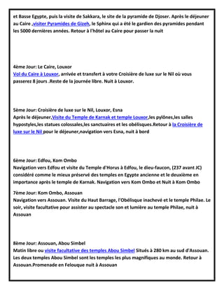 et Basse Egypte, puis la visite de Sakkara, le site de la pyramide de Djoser. Après le déjeuner
au Caire ,visiter Pyramides de Gizeh, le Sphinx qui a été le gardien des pyramides pendant
les 5000 dernières années. Retour à l'hôtel au Caire pour passer la nuit
4ème Jour: Le Caire, Louxor
Vol du Caire à Louxor, arrivée et transfert à votre Croisière de luxe sur le Nil où vous
passerez 8 jours .Reste de la journée libre. Nuit à Louxor.
5ème Jour: Croisière de luxe sur le Nil, Louxor, Esna
Après le déjeuner,Visite du Temple de Karnak et temple Louxor,les pylônes,les salles
hypostyles,les statues colossales,les sanctuaires et les obélisques.Retour à la Croisière de
luxe sur le Nil pour le déjeuner,navigation vers Esna, nuit à bord
6ème Jour: Edfou, Kom Ombo
Navigation vers Edfou et visite du Temple d'Horus à Edfou, le dieu-faucon, (237 avant JC)
considéré comme le mieux préservé des temples en Egypte ancienne et le deuxième en
importance après le temple de Karnak. Navigation vers Kom Ombo et Nuit à Kom Ombo
7ème Jour: Kom Ombo, Assouan
Navigation vers Assouan. Visite du Haut Barrage, l'Obélisque inachevé et le temple Philae. Le
soir, visite facultative pour assister au spectacle son et lumière au temple Philae, nuit à
Assouan
8ème Jour: Assouan, Abou Simbel
Matin libre ou visite facultative des temples Abou Simbel Situés à 280 km au sud d'Assouan.
Les deux temples Abou Simbel sont les temples les plus magnifiques au monde. Retour à
Assouan.Promenade en Felouque nuit à Assouan
 