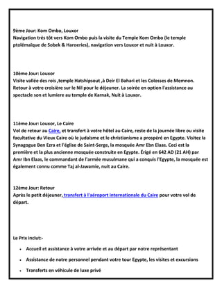 9ème Jour: Kom Ombo, Louxor
Navigation trés tôt vers Kom Ombo puis la visite du Temple Kom Ombo (le temple
ptolémaïque de Sobek & Haroeries), navigation vers Louxor et nuit à Louxor.
10ème Jour: Louxor
Visite vallée des rois ,temple Hatshipsout ,à Deir El Bahari et les Colosses de Memnon.
Retour à votre croisière sur le Nil pour le déjeuner. La soirée en option l'assistance au
spectacle son et lumiere au temple de Karnak, Nuit à Louxor.
11ème Jour: Louxor, Le Caire
Vol de retour au Caire, et transfert à votre hôtel au Caire, reste de la journée libre ou visite
facultative du Vieux Caire où le judaïsme et le christianisme a prospéré en Egypte. Visitez la
Synagogue Ben Ezra et l'église de Saint-Serge, la mosquée Amr Ebn Elaas. Ceci est la
première et la plus ancienne mosquée construite en Egypte. Érigé en 642 AD (21 AH) par
Amr Ibn Elaas, le commandant de l'armée musulmane qui a conquis l'Egypte, la mosquée est
également connu comme Taj al-Jawamie, nuit au Caire.
12ème Jour: Retour
Après le petit déjeuner, transfert à l'aéroport internationale du Caire pour votre vol de
départ.
Le Prix inclut:-
 Accueil et assistance à votre arrivée et au départ par notre représentant
 Assistance de notre personnel pendant votre tour Egypte, les visites et excursions
 Transferts en véhicule de luxe privé
 