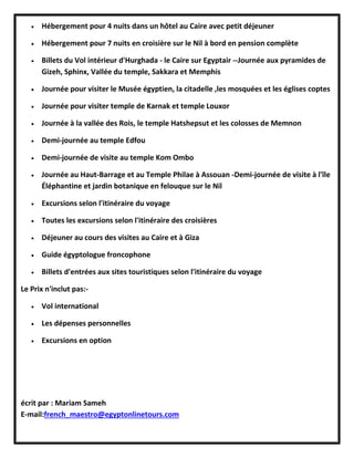  Hébergement pour 4 nuits dans un hôtel au Caire avec petit déjeuner
 Hébergement pour 7 nuits en croisière sur le Nil à bord en pension complète
 Billets du Vol intérieur d'Hurghada - le Caire sur Egyptair --Journée aux pyramides de
Gizeh, Sphinx, Vallée du temple, Sakkara et Memphis
 Journée pour visiter le Musée égyptien, la citadelle ,les mosquées et les églises coptes
 Journée pour visiter temple de Karnak et temple Louxor
 Journée à la vallée des Rois, le temple Hatshepsut et les colosses de Memnon
 Demi-journée au temple Edfou
 Demi-journée de visite au temple Kom Ombo
 Journée au Haut-Barrage et au Temple Philae à Assouan -Demi-journée de visite à l'île
Éléphantine et jardin botanique en felouque sur le Nil
 Excursions selon l'itinéraire du voyage
 Toutes les excursions selon l'itinéraire des croisières
 Déjeuner au cours des visites au Caire et à Giza
 Guide égyptologue froncophone
 Billets d'entrées aux sites touristiques selon l'itinéraire du voyage
Le Prix n'inclut pas:-
 Vol international
 Les dépenses personnelles
 Excursions en option
écrit par : Mariam Sameh
E-mail:french_maestro@egyptonlinetours.com
 