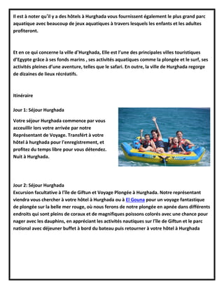 Il est à noter qu’il y a des hôtels à Hurghada vous fournissent également le plus grand parc
aquatique avec beaucoup de jeux aquatiques à travers lesquels les enfants et les adultes
profiteront.
Et en ce qui concerne la ville d’Hurghada, Elle est l’une des principales villes touristiques
d’Egypte grâce à ses fonds marins , ses activités aquatiques comme la plongée et le surf, ses
activités pleines d’une aventure, telles que le safari. En outre, la ville de Hurghada regorge
de dizaines de lieux récréatifs.
Itinéraire
Jour 1: Séjour Hurghada
Votre séjour Hurghada commence par vous
acceuillir lors votre arrivée par notre
Représentant de Voyage. Transfért à votre
hôtel à hurghada pour l'enregistrement, et
profitez du temps libre pour vous détendez.
Nuit à Hurghada.
Jour 2: Séjour Hurghada
Excursion facultative à l'île de Giftun et Voyage Plongée à Hurghada. Notre représentant
viendra vous chercher à votre hôtel à Hurghada ou à El Gouna pour un voyage fantastique
de plongée sur la belle mer rouge, où nous ferons de notre plongée en apnée dans différents
endroits qui sont pleins de coraux et de magnifiques poissons colorés avec une chance pour
nager avec les dauphins, en appréciant les activités nautiques sur l'île de Giftun et le parc
national avec déjeuner buffet à bord du bateau puis retourner à votre hôtel à Hurghada
 