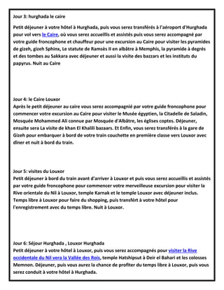 Jour 3: hurghada le caire
Petit déjeuner à votre hôtel à Hurghada, puis vous serez transférés à l'aéroport d'Hurghada
pour vol vers le Caire, où vous serez accueillis et assistés puis vous serez accompagné par
votre guide froncophone et chauffeur pour une excursion au Caire pour visiter les pyramides
de gizeh, gizeh Sphinx, Le statute de Ramsès II en albâtre à Memphis, la pyramide à degrés
et des tombes au Sakkara avec déjeuner et aussi la visite des bazzars et les instituts du
papyrus. Nuit au Caire
Jour 4: le Caire Louxor
Après le petit déjeuner au caire vous serez accompagnié par votre guide froncophone pour
commencer votre excursion au Caire pour visiter le Musée égyptien, la Citadelle de Saladin,
Mosquée Mohammed Ali connue par Mosquée d'Albâtre, les églises coptes. Déjeuner,
ensuite sera La visite de khan El Khalili bazaars. Et Enfin, vous serez transférés à la gare de
Gizeh pour embarquer à bord de votre train couchette en première classe vers Louxor avec
dîner et nuit à bord du train.
Jour 5: visites du Louxor
Petit déjeuner à bord du train avant d'arriver à Louxor et puis vous serez accueillis et assistés
par votre guide froncophone pour commencer votre merveilleuse excursion pour visiter la
Rive orientale du Nil à Louxor, temple Karnak et le temple Louxor avec déjeuner inclus.
Temps libre à Louxor pour faire du shopping, puis transfért à votre hôtel pour
l'enregistrement avec du temps libre. Nuit à Louxor.
Jour 6: Séjour Hurghada , Louxor Hurghada
Petit déjeuner à votre hôtel à Louxor, puis vous serez accompagnés pour visiter la Rive
occidentale du Nil vera la Vallée des Rois, temple Hatshipsut à Deir el Bahari et les colosses
Memnon. Déjeuner, puis vous aurez la chance de profiter du temps libre à Louxor, puis vous
serez conduit à votre hôtel à Hurghada.
 
