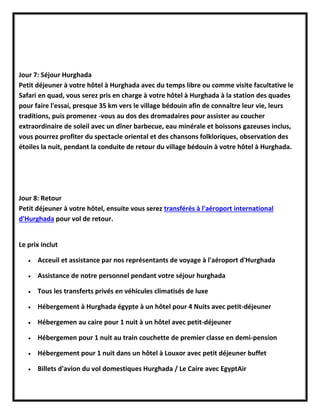 Jour 7: Séjour Hurghada
Petit déjeuner à votre hôtel à Hurghada avec du temps libre ou comme visite facultative le
Safari en quad, vous serez pris en charge à votre hôtel à Hurghada à la station des quades
pour faire l'essai, presque 35 km vers le village bédouin afin de connaître leur vie, leurs
traditions, puis promenez -vous au dos des dromadaires pour assister au coucher
extraordinaire de soleil avec un dîner barbecue, eau minérale et boissons gazeuses inclus,
vous pourrez profiter du spectacle oriental et des chansons folkloriques, observation des
étoiles la nuit, pendant la conduite de retour du village bédouin à votre hôtel à Hurghada.
Jour 8: Retour
Petit déjeuner à votre hôtel, ensuite vous serez transférés à l'aéroport international
d'Hurghada pour vol de retour.
Le prix inclut
 Acceuil et assistance par nos représentants de voyage à l'aéroport d'Hurghada
 Assistance de notre personnel pendant votre séjour hurghada
 Tous les transferts privés en véhicules climatisés de luxe
 Hébergement à Hurghada égypte à un hôtel pour 4 Nuits avec petit-déjeuner
 Hébergemen au caire pour 1 nuit à un hôtel avec petit-déjeuner
 Hébergemen pour 1 nuit au train couchette de premier classe en demi-pension
 Hébergement pour 1 nuit dans un hôtel à Louxor avec petit déjeuner buffet
 Billets d'avion du vol domestiques Hurghada / Le Caire avec EgyptAir
 