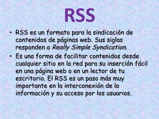 RSSRSS es un formato para la sindicación de contenidos de páginas web. Sus siglas responden a Really Simple Syndication.Es una forma de facilitar contenidos desde cualquier sitio en la red para su inserción fácil en una página web o en un lector de tu escritorio. El RSS es un paso más muy importante en la interconexión de la información y su acceso por los usuarios.