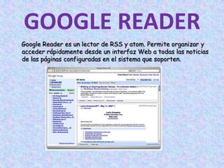GOOGLE READERGoogle Reader es un lector de RSS y atom. Permite organizar y acceder rápidamente desde un interfaz Web a todas las noticias de las páginas configuradas en el sistema que soporten.