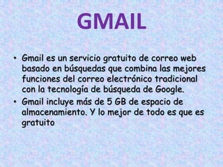 GMAILGmail es un servicio gratuito de correo web basado en búsquedas que combina las mejores funciones del correo electrónico tradicional con la tecnología de búsqueda de Google. Gmail incluye más de 5 GB de espacio de almacenamiento. Y lo mejor de todo es que es gratuito
