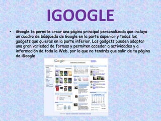 IGOOGLEiGoogle te permite crear una página principal personalizada que incluya un cuadro de búsqueda de Google en la parte superior y todos los gadgets que quieras en la parte inferior. Los gadgets pueden adoptar una gran variedad de formas y permiten acceder a actividades y a información de toda la Web, por lo que no tendrás que salir de tu página de iGoogle