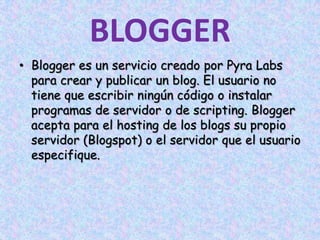 BLOGGERBlogger es un servicio creado por PyraLabs para crear y publicar un blog. El usuario no tiene que escribir ningún código o instalar programas de servidor o de scripting. Blogger acepta para el hosting de los blogs su propio servidor (Blogspot) o el servidor que el usuario especifique. 