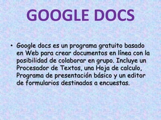 GOOGLE DOCSGoogle docs es un programa gratuito basado en Web para crear documentos en línea con la posibilidad de colaborar en grupo. Incluye un Procesador de Textos, una Hoja de calculo, Programa de presentación básico y un editor de formularios destinados a encuestas.
