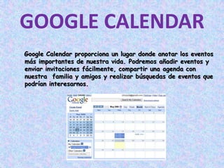 GOOGLE CALENDAR Google Calendar proporciona un lugar donde anotar los eventos más importantes de nuestra vida. Podremos añadir eventos y enviar invitaciones fácilmente, compartir una agenda con nuestra  familia y amigos y realizar búsquedas de eventos que podrían interesarnos. 