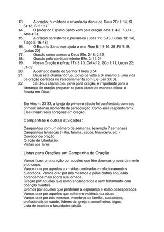13. A oração, humildade e reverência diante de Deus 2Cr 7:14, Sl
34:18, Sl 51:17
14. O poder do Espírito Santo vem pela oração Atos 1: 4-8, 13,14,
Atos 4:31,
15. A oração persistente e prevalece Lucas 11: 5-13, Lucas 18: 1-8,
Tiago 5: 16-18]
16. O Espírito Santo nos ajuda a orar Rom 8: 14-16, 26 ,Fil 1:19,
[Judas 20]
17. Oração como acesso a Deus Efe. 2:18; 3:12
18. Oração pela plenitude interior Efe. 3: 13-21
19. Nossa Oração é eficaz 1Ts 3:10, Col 4:12, 2Co 1:11, Lucas 22:
31-32
20. Ajoelhado diante do Senhor 1 Reis 8:54
21. Deus está chamando Seu povo de volta a Si mesmo a uma vida
de oração centrada no relacionamento com Ele (Jer 33: 3).
22. Se Deus chama Seu povo para oração, é importante para a
liderança de oração preparar-se para liderar de maneira eficaz e
focada em Deus.
Em Atos 4: 23-33, a igreja do primeiro século foi confrontada com seu
primeiro intenso momento de perseguição. Como eles responderam?
Eles uniram seus corações em oração.
Campanhas e outras atividades:
Campanhas com um número de semanas. (exemplo 7 semanas)
Campanhas temáticas (Filho, família, saúde, financeiro, etc.)
Corredor de oração
Oração de Libertação
Visitas aos lares
Listas para Orações em Campanha de Oração
Vamos fazer uma oração por aqueles que têm doenças graves da mente
e do corpo.
Vamos orar por aqueles com vidas quebradas e relacionamentos
quebrados. Vamos orar por nós mesmos e pelos outros enquanto
aprendemos mais sobre sua jornada.
Oração por aqueles que estão encarcerados e sem tratamento com
doenças mentais.
Oremos por aqueles que perderam a esperança e estão desesperados.
Vamos orar por aqueles que sofreram violência ou abuso.
Vamos orar por nós mesmos, membros da família, cuidadores,
profissionais de saúde, líderes da igreja e conselheiros leigos.
Lista de escolas e faculdades cristãs
 