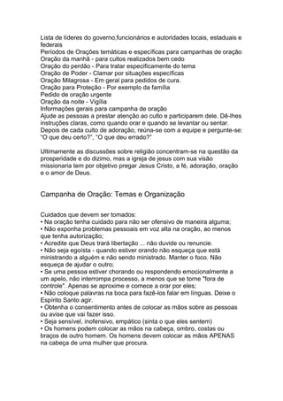 Lista de líderes do governo,funcionários e autoridades locais, estaduais e
federais
Períodos de Orações temáticas e específicas para campanhas de oração
Oração da manhã - para cultos realizados bem cedo
Oração do perdão - Para tratar especificamente do tema
Oração de Poder - Clamar por situações específicas
Oração Milagrosa - Em geral para pedidos de cura.
Oração para Proteção - Por exemplo da família
Pedido de oração urgente
Oração da noite - Vigília
Informações gerais para campanha de oração
Ajude as pessoas a prestar atenção ao culto e participarem dele. Dê-lhes
instruções claras, como quando orar e quando se levantar ou sentar.
Depois de cada culto de adoração, reúna-se com a equipe e pergunte-se:
“O que deu certo?”, “O que deu errado?”
Ultimamente as discussões sobre religião concentram-se na questão da
prosperidade e do dizimo, mas a igreja de jesus com sua visão
missionaria tem por objetivo pregar Jesus Cristo, a fé, adoração, oração
e o amor de Deus.
Campanha de Oração: Temas e Organização
Cuidados que devem ser tomados:
• Na oração tenha cuidado para não ser ofensivo de maneira alguma;
• Não exponha problemas pessoais em voz alta na oração, ao menos
que tenha autorização;
• Acredite que Deus trará libertação ... não duvide ou renuncie.
• Não seja egoísta - quando estiver orando não esqueça que está
ministrando a alguém e não sendo ministrado. Manter o foco. Não
esqueça de ajudar o outro;
• Se uma pessoa estiver chorando ou respondendo emocionalmente a
um apelo, não interrompa processo, a menos que se torne "fora de
controle". Apenas se aproxime e comece a orar por eles;
• Não coloque palavras na boca para fazê-los falar em línguas. Deixe o
Espírito Santo agir.
• Obtenha o consentimento antes de colocar as mãos sobre as pessoas
ou avise que vai fazer isso.
• Seja sensível, inofensivo, empático (sinta o que eles sentem)
• Os homens podem colocar as mãos na cabeça, ombro, costas ou
braços de outro homem. Os homens devem colocar as mãos APENAS
na cabeça de uma mulher que procura.
 