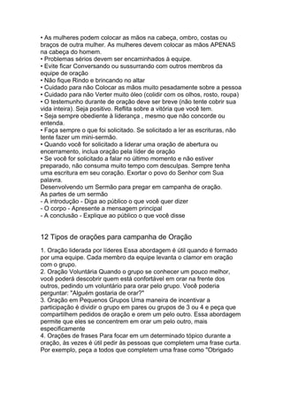 • As mulheres podem colocar as mãos na cabeça, ombro, costas ou
braços de outra mulher. As mulheres devem colocar as mãos APENAS
na cabeça do homem.
• Problemas sérios devem ser encaminhados à equipe.
• Evite ficar Conversando ou sussurrando com outros membros da
equipe de oração
• Não fique Rindo e brincando no altar
• Cuidado para não Colocar as mãos muito pesadamente sobre a pessoa
• Cuidado para não Verter muito óleo (colidir com os olhos, rosto, roupa)
• O testemunho durante de oração deve ser breve (não tente cobrir sua
vida inteira). Seja positivo. Reflita sobre a vitória que você tem.
• Seja sempre obediente à liderança , mesmo que não concorde ou
entenda.
• Faça sempre o que foi solicitado. Se solicitado a ler as escrituras, não
tente fazer um mini-sermão.
• Quando você for solicitado a liderar uma oração de abertura ou
encerramento, inclua oração pela líder de oração
• Se você for solicitado a falar no último momento e não estiver
preparado, não consuma muito tempo com desculpas. Sempre tenha
uma escritura em seu coração. Exortar o povo do Senhor com Sua
palavra.
Desenvolvendo um Sermão para pregar em campanha de oração.
As partes de um sermão
- A introdução - Diga ao público o que você quer dizer
- O corpo - Apresente a mensagem principal
- A conclusão - Explique ao público o que você disse
12 Tipos de orações para campanha de Oração
1. Oração liderada por líderes Essa abordagem é útil quando é formado
por uma equipe. Cada membro da equipe levanta o clamor em oração
com o grupo.
2. Oração Voluntária Quando o grupo se conhecer um pouco melhor,
você poderá descobrir quem está confortável em orar na frente dos
outros, pedindo um voluntário para orar pelo grupo. Você poderia
perguntar: "Alguém gostaria de orar?"
3. Oração em Pequenos Grupos Uma maneira de incentivar a
participação é dividir o grupo em pares ou grupos de 3 ou 4 e peça que
compartilhem pedidos de oração e orem um pelo outro. Essa abordagem
permite que eles se concentrem em orar um pelo outro, mais
especificamente
4. Orações de frases Para focar em um determinado tópico durante a
oração, às vezes é útil pedir às pessoas que completem uma frase curta.
Por exemplo, peça a todos que completem uma frase como "Obrigado
 