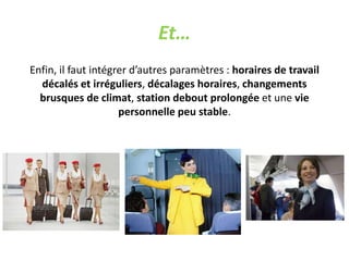 Et…
Enfin, il faut intégrer d’autres paramètres : horaires de travail
décalés et irréguliers, décalages horaires, changements
brusques de climat, station debout prolongée et une vie
personnelle peu stable.
 