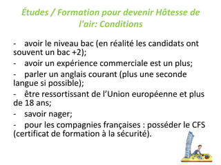 Études / Formation pour devenir Hôtesse de
l'air: Conditions
- avoir le niveau bac (en réalité les candidats ont
souvent un bac +2);
- avoir un expérience commerciale est un plus;
- parler un anglais courant (plus une seconde
langue si possible);
- être ressortissant de l’Union européenne et plus
de 18 ans;
- savoir nager;
- pour les compagnies françaises : posséder le CFS
(certificat de formation à la sécurité).
 