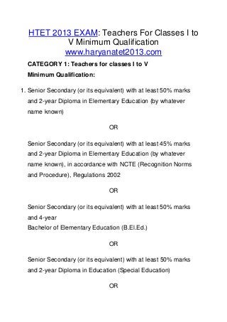 HTET 2013 EXAM: Teachers For Classes I to
V Minimum Qualification
www.haryanatet2013.com
CATEGORY 1: Teachers for classes I to V
Minimum Qualification:
1. Senior Secondary (or its equivalent) with at least 50% marks
and 2-year Diploma in Elementary Education (by whatever
name known)
OR
Senior Secondary (or its equivalent) with at least 45% marks
and 2-year Diploma in Elementary Education (by whatever
name known), in accordance with NCTE (Recognition Norms
and Procedure), Regulations 2002
OR
Senior Secondary (or its equivalent) with at least 50% marks
and 4-year
Bachelor of Elementary Education (B.El.Ed.)
OR
Senior Secondary (or its equivalent) with at least 50% marks
and 2-year Diploma in Education (Special Education)
OR
 
