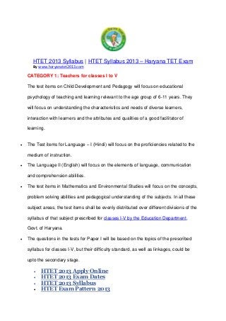 HTET 2013 Syllabus | HTET Syllabus 2013 – Haryana TET Exam
By www.haryanatet2013.com
CATEGORY 1: Teachers for classes I to V
The test items on Child Development and Pedagogy will focus on educational
psychology of teaching and learning relevant to the age group of 6-11 years. They
will focus on understanding the characteristics and needs of diverse learners,
interaction with learners and the attributes and qualities of a good facilitator of
learning.
 The Test items for Language – I (Hindi) will focus on the proficiencies related to the
medium of instruction.
 The Language II (English) will focus on the elements of language, communication
and comprehension abilities.
 The test items in Mathematics and Environmental Studies will focus on the concepts,
problem solving abilities and pedagogical understanding of the subjects. In all these
subject areas, the test items shall be evenly distributed over different divisions of the
syllabus of that subject prescribed for classes I-V by the Education Department,
Govt. of Haryana.
 The questions in the tests for Paper I will be based on the topics of the prescribed
syllabus for classes I-V, but their difficulty standard, as well as linkages, could be
upto the secondary stage.
 HTET 2013 Apply Online
 HTET 2013 Exam Dates
 HTET 2013 Syllabus
 HTET Exam Pattern 2013
 