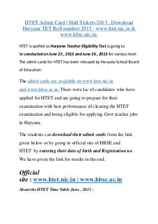 HTET Admit Card / Hall Tickets 2013 , Download
Haryana TET Roll number 2013 - www.htet.nic.in &
www.hbse.nic.in.
HTET is spelled as Haryana Teacher Eligibility Test is going to
be conducted on June 25 , 2013 and June 26 , 2013 for various level.
The admit cards for HTET has been released by Haryana School Board
of Education.
The admit cards are available on www.htet.nic.in
and www.hbse.ac.in. There were lac of candidates who have
applied for HTET and are going to prepare for their
examination with best performance of clearing the HTET
examination and being eligible for applying Govt teacher jobs
in Haryana.
The students can download their admit cards from the link
given below or by going to official site of HBSE and
HTET by entering their date of birth and Registration no.
We have given the link for results in the end.
Official
site : www.htet.nic.in | www.hbse.ac.in
About the HTET Time Table June , 2013 :
 