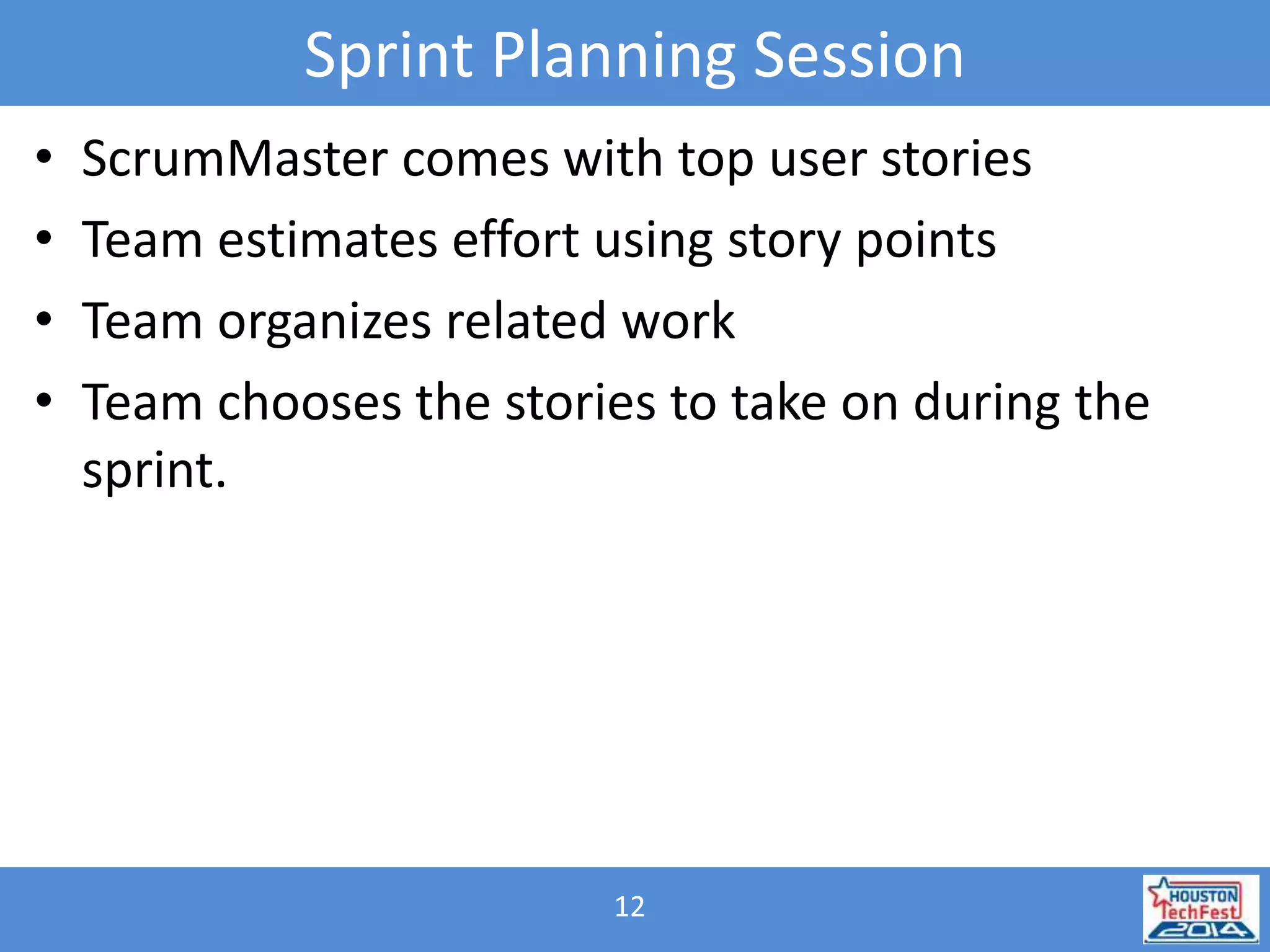 Sprint Planning Session 
• ScrumMaster comes with top user stories 
• Team estimates effort using story points 
• Team organizes related work 
• Team chooses the stories to take on during the 
sprint. 
12 
 