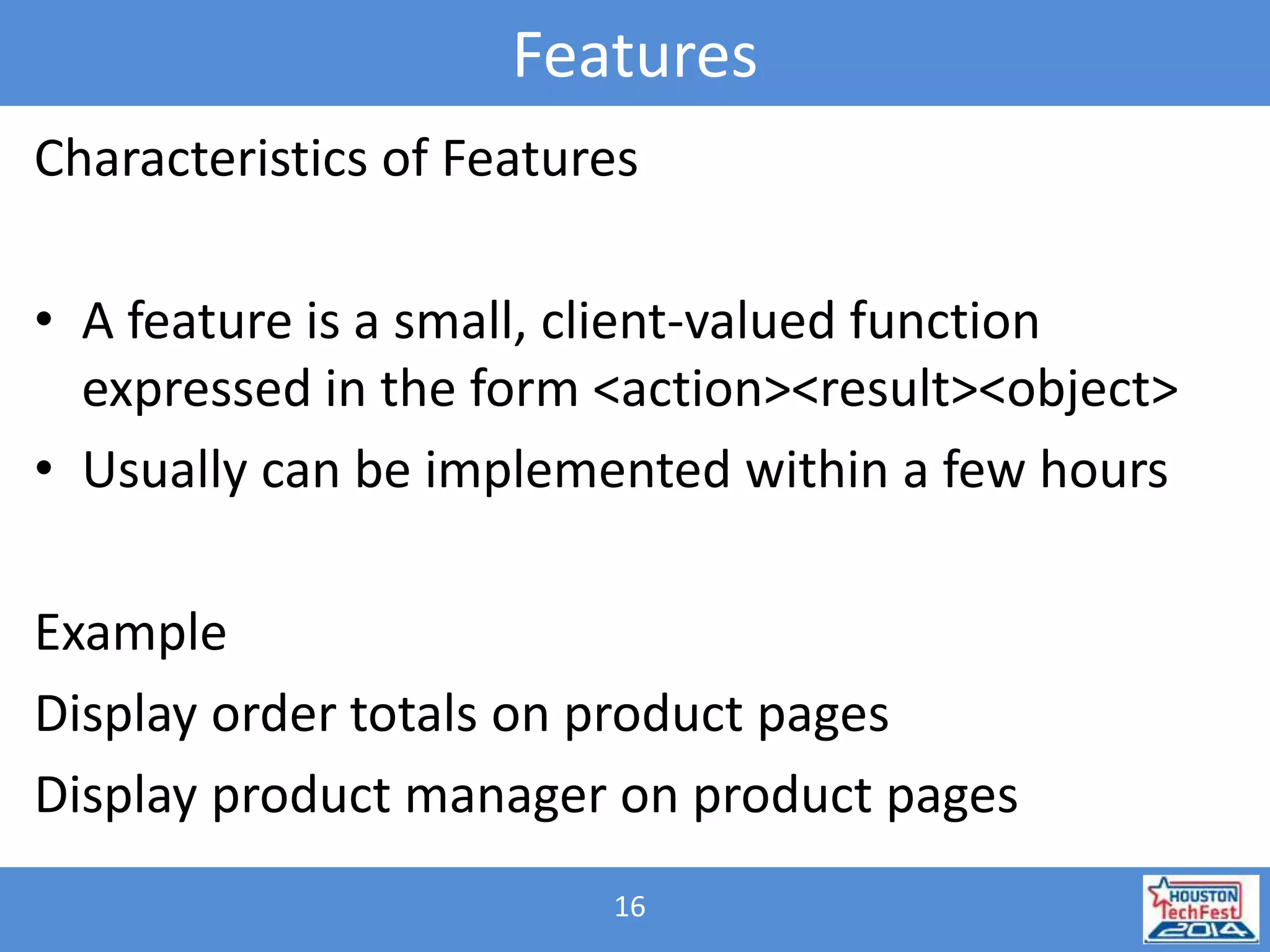 Features 
Characteristics of Features 
• A feature is a small, client-valued function 
expressed in the form <action><result><object> 
• Usually can be implemented within a few hours 
Example 
Display order totals on product pages 
Display product manager on product pages 
16 
 