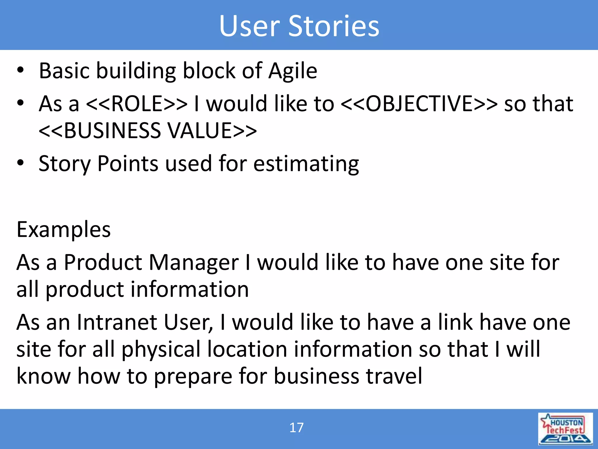 User Stories 
• Basic building block of Agile 
• As a <<ROLE>> I would like to <<OBJECTIVE>> so that 
<<BUSINESS VALUE>> 
• Story Points used for estimating 
Examples 
As a Product Manager I would like to have one site for 
all product information 
As an Intranet User, I would like to have a link have one 
site for all physical location information so that I will 
know how to prepare for business travel 
17 
 