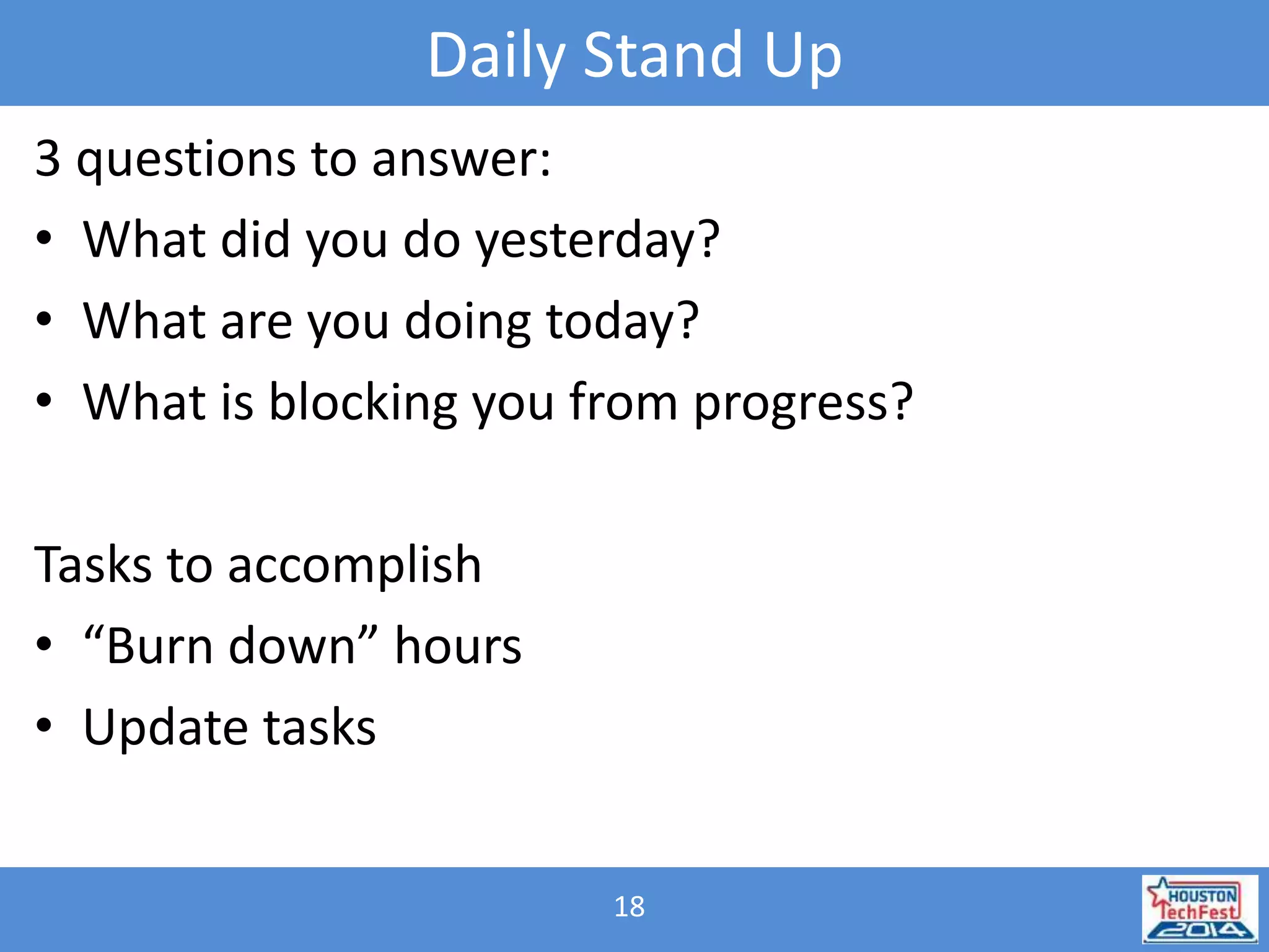 Daily Stand Up 
3 questions to answer: 
• What did you do yesterday? 
• What are you doing today? 
• What is blocking you from progress? 
18 
Tasks to accomplish 
• “Burn down” hours 
• Update tasks 
 