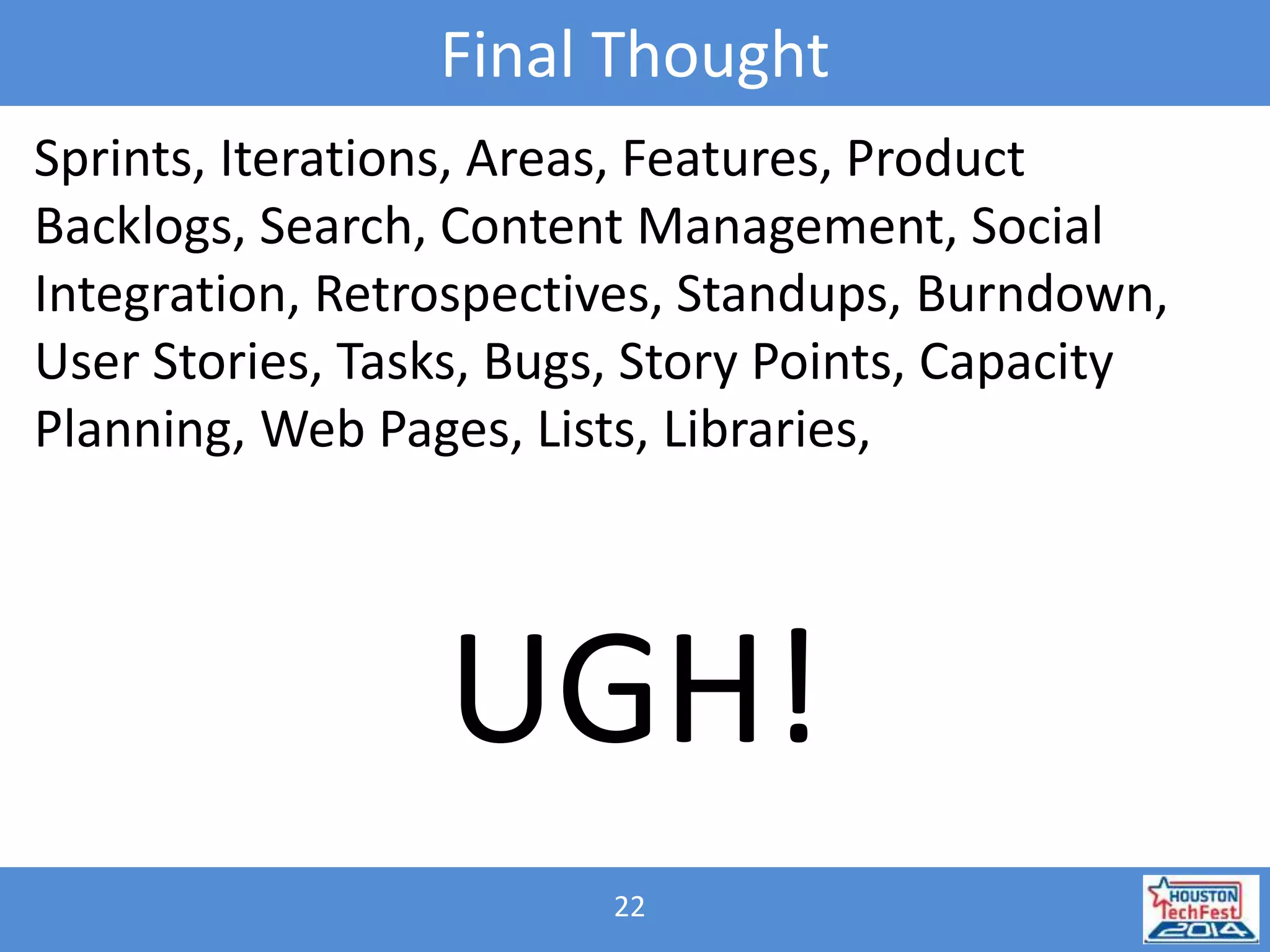 Final Thought 
Sprints, Iterations, Areas, Features, Product 
Backlogs, Search, Content Management, Social 
Integration, Retrospectives, Standups, Burndown, 
User Stories, Tasks, Bugs, Story Points, Capacity 
Planning, Web Pages, Lists, Libraries, 
UGH! 
22 
 