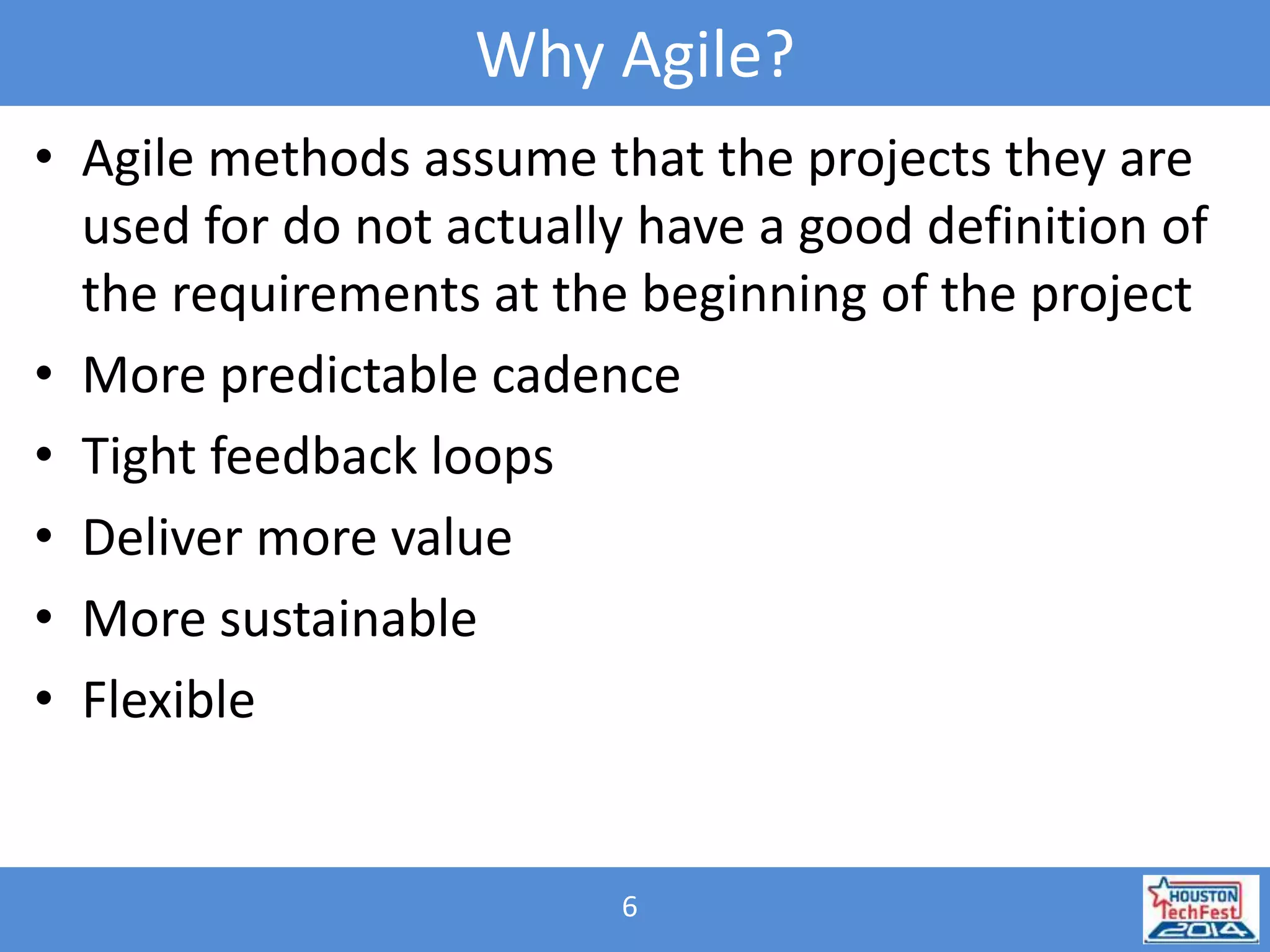 Why Agile? 
• Agile methods assume that the projects they are 
used for do not actually have a good definition of 
the requirements at the beginning of the project 
• More predictable cadence 
• Tight feedback loops 
• Deliver more value 
• More sustainable 
• Flexible 
6 
 