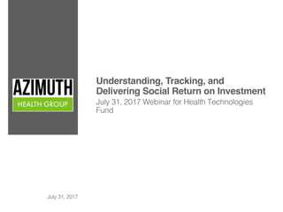 Understanding, Tracking, and
Delivering Social Return on Investment
July 31, 2017 Webinar for Health Technologies
Fund
July 31, 2017
 