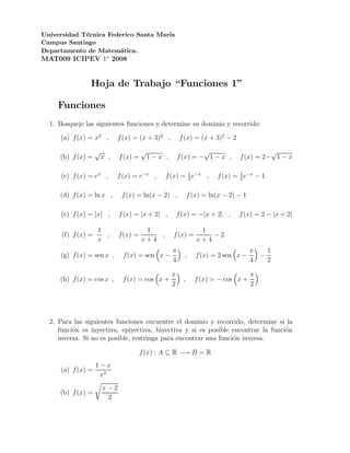 Universidad T´cnica Federico Santa Mar´
             e                        ıa
Campus Santiago
Departamento de Matem´tica.
                       a
MAT009 ICIPEV 1o 2008


                Hoja de Trabajo “Funciones 1”

     Funciones
  1. Bosqueje las siguientes funciones y determine su dominio y recorrido:

     (a) f (x) = x2 ,         f (x) = (x + 3)2 ,         f (x) = (x + 3)2 − 2

                    √                   √                        √                        √
     (b) f (x) =        x ,   f (x) =       1−x ,       f (x) = − 1 − x ,       f (x) = 2− 1 − x

      (c) f (x) = ex ,        f (x) = e−x ,     f (x) = 1 e−x ,
                                                        2
                                                                                1
                                                                        f (x) = 2 e−x − 1

     (d) f (x) = ln x ,        f (x) = ln(x − 2) ,            f (x) = ln(x − 2) − 1

      (e) f (x) = |x| ,       f (x) = |x + 2| ,         f (x) = −|x + 2| ,      f (x) = 2 − |x + 2|

                    1                    1                        1
      (f) f (x) =     ,       f (x) =       ,       f (x) =          −2
                    x                   x+4                      x+4
                                                    π                                 π   1
     (g) f (x) = sen x ,       f (x) = sen x −            ,      f (x) = 2 sen x −      −
                                                    4                                 4   2

                                                    π                                 π
     (h) f (x) = cos x ,       f (x) = cos x +            ,     f (x) = − cos x +
                                                    2                                 2




  2. Para las siguientes funciones encuentre el dominio y recorrido, determine si la
     funci´n es inyectiva, epiyectiva, biyectiva y si es posible encontrar la funci´n
          o                                                                        o
     inversa. Si no es posible, restringa para encontrar una funci´n inversa.
                                                                  o

                                        f (x) : A ⊆ R −→ B = R
                    1−x
     (a) f (x) =
                     x2
                        x−2
     (b) f (x) =
                         2
 