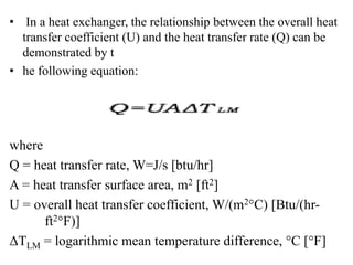 • In a heat exchanger, the relationship between the overall heat
transfer coefficient (U) and the heat transfer rate (Q) can be
demonstrated by t
• he following equation:
where
Q = heat transfer rate, W=J/s [btu/hr]
A = heat transfer surface area, m2 [ft2]
U = overall heat transfer coefficient, W/(m2°C) [Btu/(hr-
ft2°F)]
ΔTLM = logarithmic mean temperature difference, °C [°F]
 