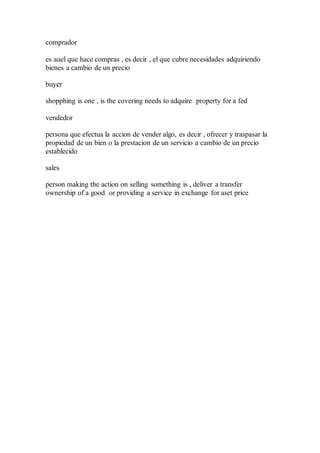comprador
es auel que hace compras , es decir , el que cubre necesidades adquiriendo
bienes a cambio de un precio
buyer
shopphing is one , is the covering needs to adquire property for a fed
vendedor
persona que efectua la accion de vender algo, es decir , ofrecer y traspasar la
propiedad de un bien o la prestacion de un servicio a cambio de un precio
establecido
sales
person making the action on selling something is , deliver a transfer
ownership of a good or providing a service in exchange for aset price
 