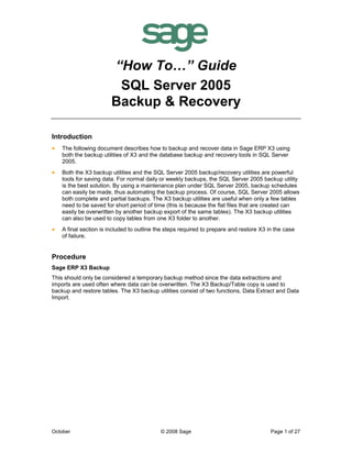 October © 2008 Sage Page 1 of 27
“How To…” Guide
SQL Server 2005
Backup & Recovery
Introduction
• The following document describes how to backup and recover data in Sage ERP X3 using
both the backup utilities of X3 and the database backup and recovery tools in SQL Server
2005.
• Both the X3 backup utilities and the SQL Server 2005 backup/recovery utilities are powerful
tools for saving data. For normal daily or weekly backups, the SQL Server 2005 backup utility
is the best solution. By using a maintenance plan under SQL Server 2005, backup schedules
can easily be made, thus automating the backup process. Of course, SQL Server 2005 allows
both complete and partial backups. The X3 backup utilities are useful when only a few tables
need to be saved for short period of time (this is because the flat files that are created can
easily be overwritten by another backup export of the same tables). The X3 backup utilities
can also be used to copy tables from one X3 folder to another.
• A final section is included to outline the steps required to prepare and restore X3 in the case
of failure.
Procedure
Sage ERP X3 Backup
This should only be considered a temporary backup method since the data extractions and
imports are used often where data can be overwritten. The X3 Backup/Table copy is used to
backup and restore tables. The X3 backup utilities consist of two functions, Data Extract and Data
Import.
 