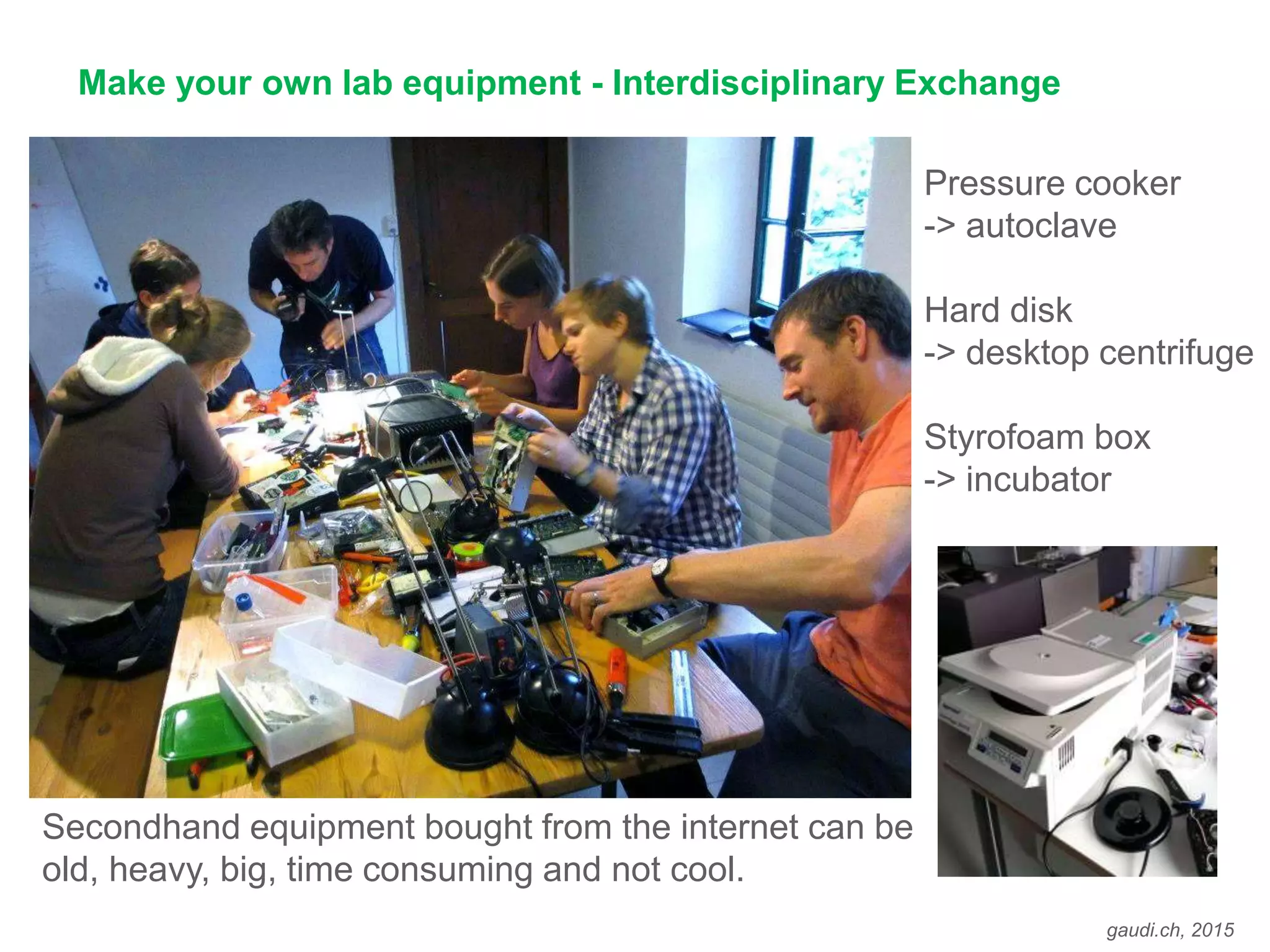 gaudi.ch, 2015
Make your own lab equipment - Interdisciplinary Exchange
Secondhand equipment bought from the internet can be
old, heavy, big, time consuming and not cool.
Pressure cooker
-> autoclave
Hard disk
-> desktop centrifuge
Styrofoam box
-> incubator
 