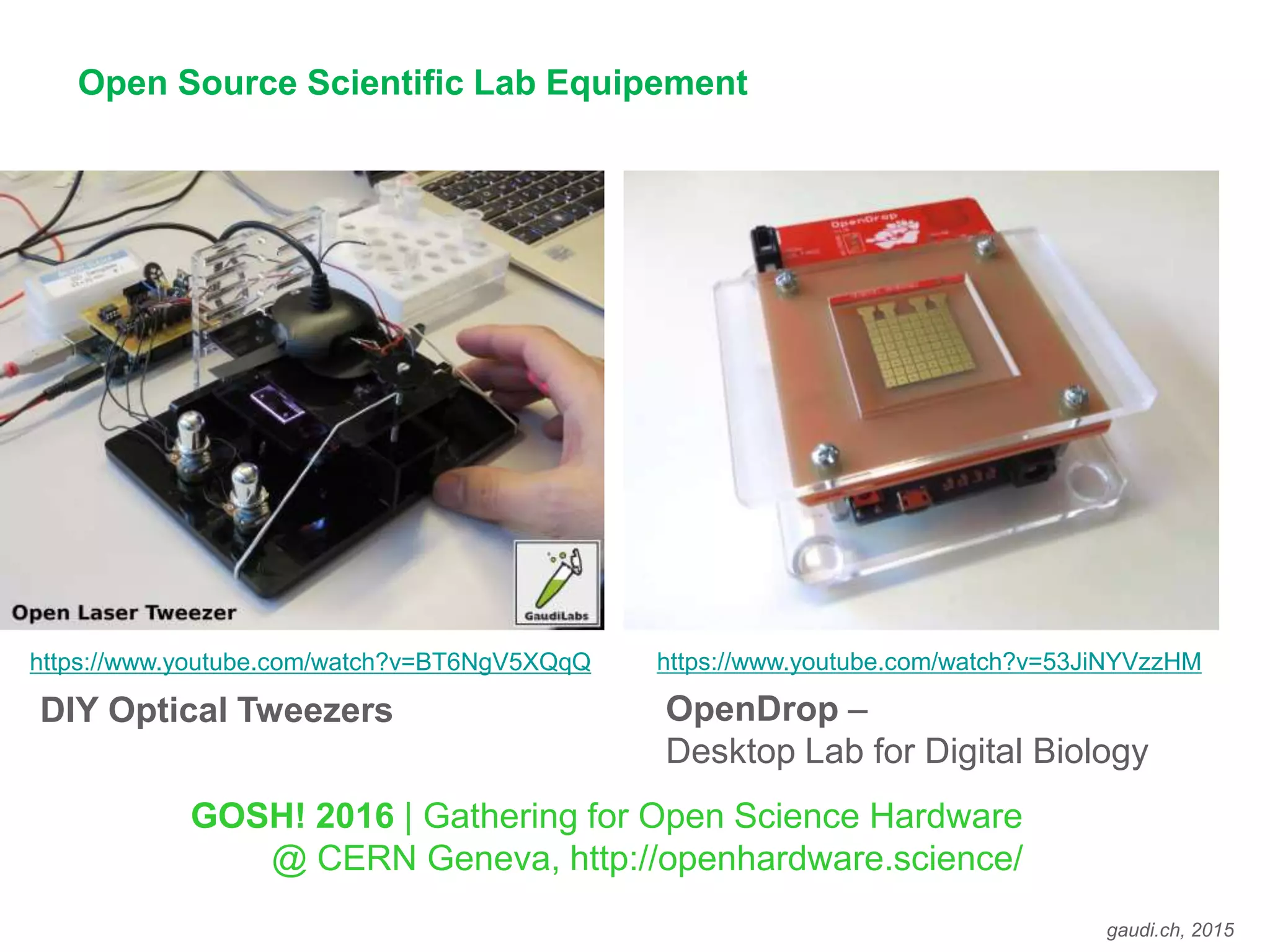 gaudi.ch, 2015
Open Source Scientific Lab Equipement
https://www.youtube.com/watch?v=BT6NgV5XQqQ
OpenDrop –
Desktop Lab for Digital Biology
DIY Optical Tweezers
GOSH! 2016 | Gathering for Open Science Hardware
@ CERN Geneva, http://openhardware.science/
https://www.youtube.com/watch?v=53JiNYVzzHM
 
