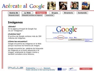 Imágenes Búsqueda simple Búsqueda avanzada de imágenes Preferencias Imágenes El archivo de Google contiene más de 390 millones de imágenes. ¿Cuántas hay? ¿Cómo las encuentra ? Google encuentra las imágenes en la Web porque reconoce los ficheros de imagen.  Google encuentra las  palabras de búsqueda de imágenes en el texto adyacente a la imagen, analizando la imagen misma y también considera otros factores. ¿Dónde? En la página principal de Google haz clic en “Imágenes”. La Web Acerca de 