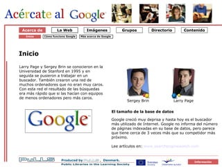 Om Google 1 Starten på Google Acerca de Inicio Larry Page y Sergey Brin se conocieron en la Universidad de Stanford en 1995 y en seguida se pusieron a trabajar en un buscador. También crearon una red de muchos ordenadores que no eran muy caros. Con esta red el resultado de las búsquedas era más rápido que si las hacían con equipos de menos ordenadores pero más caros.  El tamaño de la base de datos Google creció muy deprisa y hasta hoy es el buscador más utilizado de Internet. Google no informa del número de páginas indexadas en su base de datos, pero parece que tiene cerca de 3 veces más que su competidor más próximo. Lee artículos en:  www.searchenginewatch.com   Cómo funciona Google Inicio Sergey Brin Larry Page Más acerca de Google   