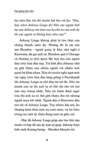 Hạt giống tâm hồn
8
lúc như thế, tôi chỉ muốn hét lên với họ: “Này,
hãy nhìn Johnny Lingo đi! Nếu các người biết
tại sao Johnny trả tám con bò cho vợ của anh ấy
thì các người sẽ không làm như vậy!”.
Johnny Lingo không phải là tên thật của
chàng thanh niên đó. Nhưng đó là cái tên
mà Shenkin - người quản lý khu nhà nghỉ ở
Kiniwata, đã gọi anh ta. Shenkin quê ở Chicago
và thường có thói quen Mỹ hóa tên của người
dân trên hòn đảo này. Tôi biết đến Johnny nhờ
sự giới thiệu của nhiều người với nhiều mối
quan hệ khác nhau. Nếu tôi muốn nghỉ ngơi một
vài ngày trên hòn đảo láng giềng ở Nurabandi
thì Johnny Lingo có thể đưa tôi tới đó. Nếu tôi
muốn câu cá thì anh ta có thể chỉ cho tôi nơi
nào câu trúng nhất. Nếu tôi kiếm được ngọc
trai thì anh ta có thể giới thiệu cho tôi những
người mua tốt nhất. Người dân ở Kiniwata đều
nói tốt về Johnny Lingo. Tuy nhiên khi nói, họ
thường kèm theo một nụ cười mỉm, và tôi hiểu
trong nụ cười ấy chứa đựng một sự giễu cợt.
- Hãy để Johnny Lingo giúp cậu tìm thứ cậu
muốn và hãy để cậu ấy mặc cả giúp. Johnny luôn
biết cách thương lượng. - Shenkin khuyên tôi.
 