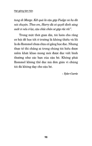 Hạt giống tâm hồn
98
tung dì Marge. Kết quả là cậu gặp Fudge và họ đã
nói chuyện. Theo em, Harry đã có quyết định sáng
suốt vì nếu ở lại, cậu chắc chắn sẽ gặp rắc rối”.
Trong một thời gian dài, tôi luôn cho rằng
cơ hội để học tốt ở trường là không thiếu và lỗi
là do Rommel chưa chịu cố gắng học đọc. Nhưng
thực tế thì chẳng ai trong chúng tôi hiểu được
niềm khát khao mong mỏi được đọc viết bình
thường như các bạn của cậu bé. Không phải
Rommel không thể đọc mà đơn giản vì chúng
tôi đã không dạy cho cậu bé.
- Tyler Currie
 