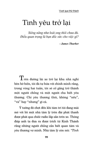 99
Vượt qua thử thách
Tình yêu trở lại
Siêng năng như loài ong thôi chưa đủ.
Điều quan trọng là bạn dốc sức cho việc gì?
- James Thurber
Trên đường lái xe trở lại khu nhà nghỉ
bên bờ biển, tôi đã tự hứa với chính mình rằng,
trong vòng hai tuần, tôi sẽ cố gắng trở thành
một người chồng và một người cha biết yêu
thương. Chỉ yêu thương thôi, không “nếu”,
“và” hay “nhưng” gì cả.
Ý tưởng đó chợt đến khi tâm trí tôi đang mải
mê với lời một nhà tâm lý trên đài phát thanh
được phát qua chiếc radio lắp sẵn trên xe. Thông
điệp anh ta đưa ra được trích từ Kinh Thánh
rằng những người chồng cần biết quan tâm và
yêu thương vợ mình. Nhà tâm lý còn nói: “Tình
 