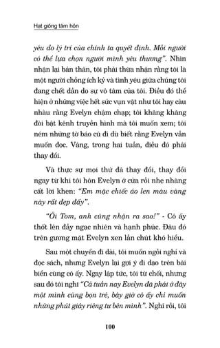 Hạt giống tâm hồn
100
yêu do lý trí của chính ta quyết định. Mỗi người
có thể lựa chọn người mình yêu thương”. Nhìn
nhận lại bản thân, tôi phải thừa nhận rằng tôi là
một người chồng ích kỷ và tình yêu giữa chúng tôi
đang chết dần do sự vô tâm của tôi. Điều đó thể
hiện ở những việc hết sức vụn vặt như tôi hay càu
nhàu rằng Evelyn chậm chạp; tôi khăng khăng
đòi bật kênh truyền hình mà tôi muốn xem; tôi
ném những tờ báo cũ đi dù biết rằng Evelyn vẫn
muốn đọc. Vâng, trong hai tuần, điều đó phải
thay đổi.
Và thực sự mọi thứ đã thay đổi, thay đổi
ngay từ khi tôi hôn Evelyn ở cửa rồi nhẹ nhàng
cất lời khen: “Em mặc chiếc áo len màu vàng
này rất đẹp đấy”.
“Ôi Tom, anh cũng nhận ra sao!” - Cô ấy
thốt lên đầy ngạc nhiên và hạnh phúc. Đâu đó
trên gương mặt Evelyn xen lẫn chút khó hiểu.
Sau một chuyến đi dài, tôi muốn ngồi nghỉ và
đọc sách, nhưng Evelyn lại gợi ý đi dạo trên bãi
biển cùng cô ấy. Ngay lập tức, tôi từ chối, nhưng
sau đó tôi nghĩ “Cả tuần nay Evelyn đã phải ở đây
một mình cùng bọn trẻ, bây giờ cô ấy chỉ muốn
những phút giây riêng tư bên mình”. Nghĩ rồi, tôi
 