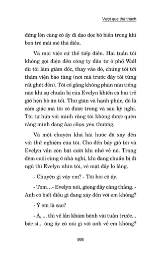 101
Vượt qua thử thách
đứng lên cùng cô ấy đi dạo dọc bờ biển trong khi
bọn trẻ mải mê thả diều.
Và mọi việc cứ thế tiếp diễn. Hai tuần tôi
không gọi điện đến công ty đầu tư ở phố Wall
dù tôi làm giám đốc, thay vào đó, chúng tôi tới
thăm viện bảo tàng (nơi mà trước đây tôi từng
rất ghét đến). Tôi cố gắng không phàn nàn tiếng
nào khi sự chuẩn bị của Evelyn khiến cả hai trễ
giờ hẹn hò ăn tối. Thư giãn và hạnh phúc, đó là
cảm giác mà tôi có được trong và sau kỳ nghỉ.
Tôi tự hứa với mình rằng tôi không được quên
rằng mình đang lựa chọn yêu thương.
Và một chuyện khá hài hước đã xảy đến
với thử nghiệm của tôi. Cho đến bây giờ tôi và
Evelyn vẫn còn bật cười khi nhớ về nó. Trong
đêm cuối cùng ở nhà nghỉ, khi đang chuẩn bị đi
ngủ thì Evelyn nhìn tôi, vẻ mặt đầy lo lắng.
- Chuyện gì vậy em? - Tôi hỏi cô ấy.
- Tom…- Evelyn nói, giọng đầy căng thẳng. -
Anh có biết điều gì đang xảy đến với em không?
- Ý em là sao?
- À, ... thì về lần khám bệnh vài tuần trước...
bác sĩ... ông ấy có nói gì với anh về em không?
 