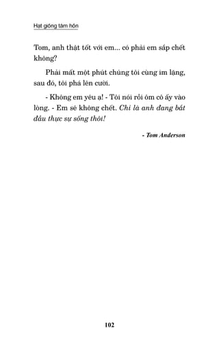 Hạt giống tâm hồn
102
Tom, anh thật tốt với em... có phải em sắp chết
không?
Phải mất một phút chúng tôi cùng im lặng,
sau đó, tôi phá lên cười.
- Không em yêu ạ! - Tôi nói rồi ôm cô ấy vào
lòng. - Em sẽ không chết. Chỉ là anh đang bắt
đầu thực sự sống thôi!
- Tom Anderson
 