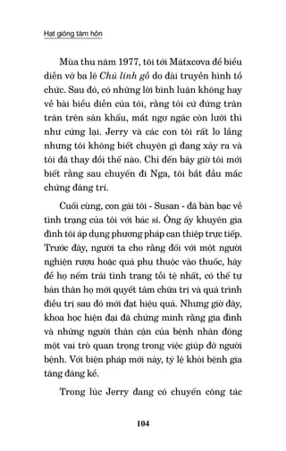 Hạt giống tâm hồn
104
Mùa thu năm 1977, tôi tới Mátxcơva để biểu
diễn vở ba lê Chú lính gỗ do đài truyền hình tổ
chức. Sau đó, có những lời bình luận không hay
về bài biểu diễn của tôi, rằng tôi cứ đứng trân
trân trên sân khấu, mắt ngơ ngác còn lưỡi thì
như cứng lại. Jerry và các con tôi rất lo lắng
nhưng tôi không biết chuyện gì đang xảy ra và
tôi đã thay đổi thế nào. Chỉ đến bây giờ tôi mới
biết rằng sau chuyến đi Nga, tôi bắt đầu mắc
chứng đãng trí.
Cuối cùng, con gái tôi - Susan - đã bàn bạc về
tình trạng của tôi với bác sĩ. Ông ấy khuyên gia
đình tôi áp dụng phương pháp can thiệp trực tiếp.
Trước đây, người ta cho rằng đối với một người
nghiện rượu hoặc quá phụ thuộc vào thuốc, hãy
để họ nếm trải tình trạng tồi tệ nhất, có thế tự
bản thân họ mới quyết tâm chữa trị và quá trình
điều trị sau đó mới đạt hiệu quả. Nhưng giờ đây,
khoa học hiện đại đã chứng minh rằng gia đình
và những người thân cận của bệnh nhân đóng
một vai trò quan trọng trong việc giúp đỡ người
bệnh. Với biện pháp mới này, tỷ lệ khỏi bệnh gia
tăng đáng kể.
Trong lúc Jerry đang có chuyến công tác
 