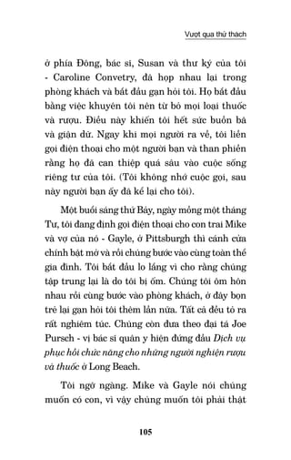 105
Vượt qua thử thách
ở phía Đông, bác sĩ, Susan và thư ký của tôi
- Caroline Convetry, đã họp nhau lại trong
phòng khách và bắt đầu gạn hỏi tôi. Họ bắt đầu
bằng việc khuyên tôi nên từ bỏ mọi loại thuốc
và rượu. Điều này khiến tôi hết sức buồn bã
và giận dữ. Ngay khi mọi người ra về, tôi liền
gọi điện thoại cho một người bạn và than phiền
rằng họ đã can thiệp quá sâu vào cuộc sống
riêng tư của tôi. (Tôi không nhớ cuộc gọi, sau
này người bạn ấy đã kể lại cho tôi).
Một buổi sáng thứ Bảy, ngày mồng một tháng
Tư, tôi đang định gọi điện thoại cho con trai Mike
và vợ của nó - Gayle, ở Pittsburgh thì cánh cửa
chính bật mở và rồi chúng bước vào cùng toàn thể
gia đình. Tôi bắt đầu lo lắng vì cho rằng chúng
tập trung lại là do tôi bị ốm. Chúng tôi ôm hôn
nhau rồi cùng bước vào phòng khách, ở đây bọn
trẻ lại gạn hỏi tôi thêm lần nữa. Tất cả đều tỏ ra
rất nghiêm túc. Chúng còn đưa theo đại tá Joe
Pursch - vị bác sĩ quân y hiện đứng đầu Dịch vụ
phục hồi chức năng cho những người nghiện rượu
và thuốc ở Long Beach.
Tôi ngỡ ngàng. Mike và Gayle nói chúng
muốn có con, vì vậy chúng muốn tôi phải thật
 