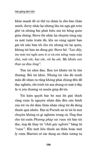 Hạt giống tâm hồn
106
khỏe mạnh để có thể tự chăm lo cho bản thân
mình. Jerry nhắc lại những lần tôi ngủ gật trên
ghế và những bài phát biểu mà tôi bỗng quên
giữa chừng. Steve thì nhắc lại chuyện từng xảy
ra một tuần trước đó, khi nó cùng người bạn
gái tới nấu bữa tối cho tôi nhưng tôi lại quên,
không tới bàn ăn đúng giờ. Steve kể: “Lúc đấy,
mẹ mải mê ngồi xem ti vi và còn uống rượu nữa
chứ, một cốc, hai cốc, rồi ba cốc. Mẹ khiến con
thực sự đau lòng”.
Tim tôi nhói đau. Bọn trẻ khiến tôi bị tổn
thương. Rồi tôi khóc. Nhưng tôi vẫn đủ minh
mẫn để nhận ra rằng không phải chúng đến để
đay nghiến, chỉ trích tôi mà chúng có mặt ở đây
là vì yêu thương và muốn giúp đỡ tôi.
Tôi kiên quyết bác bỏ mọi lời giải thích
rằng rượu là nguyên nhân dẫn đến căn bệnh
của tôi và chỉ dám thừa nhận rằng tôi đã dùng
thuốc quá nhiều. Đại tá Pursch an ủi tôi là mọi
chuyện không có gì nghiêm trọng cả. Ông đưa
cho tôi cuốn Phương pháp cai rượu rồi bảo tôi
đọc, ông đã thay từ “chất gây nghiện” bằng từ
“rượu”. Khi một liều thuốc an thần hoặc một
ly rượu Martini có tác dụng an thần tương tự
 