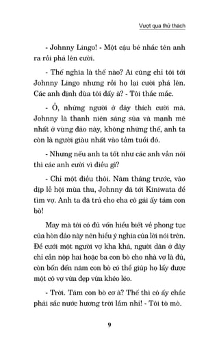9
Vượt qua thử thách
- Johnny Lingo! - Một cậu bé nhắc tên anh
ra rồi phá lên cười.
- Thế nghĩa là thế nào? Ai cũng chỉ tôi tới
Johnny Lingo nhưng rồi họ lại cười phá lên.
Các anh định đùa tôi đấy à? - Tôi thắc mắc.
- Ồ, những người ở đây thích cười mà.
Johnny là thanh niên sáng sủa và mạnh mẽ
nhất ở vùng đảo này, không những thế, anh ta
còn là người giàu nhất vào tầm tuổi đó.
- Nhưng nếu anh ta tốt như các anh vẫn nói
thì các anh cười vì điều gì?
- Chỉ một điều thôi. Năm tháng trước, vào
dịp lễ hội mùa thu, Johnny đã tới Kiniwata để
tìm vợ. Anh ta đã trả cho cha cô gái ấy tám con
bò!
May mà tôi có đủ vốn hiểu biết về phong tục
của hòn đảo này nên hiểu ý nghĩa của lời nói trên.
Để cưới một người vợ kha khá, người dân ở đây
chỉ cần nộp hai hoặc ba con bò cho nhà vợ là đủ,
còn bốn đến năm con bò có thể giúp họ lấy được
một cô vợ vừa đẹp vừa khéo léo.
- Trời. Tám con bò cơ à? Thế thì cô ấy chắc
phải sắc nước hương trời lắm nhỉ! - Tôi tò mò.
 