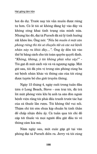 Hạt giống tâm hồn
108
hơi do dự. Trước nay tôi vẫn muốn được riêng
tư hơn. Có lẽ tôi sẽ không đăng ký vào đây và
không công khai tình trạng của mình nữa.
Nhưng lúc đó, đại tá Pursch đã xử lý tình huống
rất khéo léo. Ông nói: “Nếu bà muốn ở một căn
phòng riêng thì tôi sẽ chuyển tất cả các nữ bệnh
nhân này ra khỏi đây…”. Ông ấy dồn tôi vào
thế bí bằng cách cho tôi toàn quyền quyết định.
“Không, không, ý tôi không phải như vậy!” -
Tôi gạt đi một cách vội vã và ngượng ngập. Một
giờ sau, tôi đã yên vị trong căn phòng cùng ba
nữ bệnh nhân khác và thông cáo của tôi cũng
được tuyên bố cho giới truyền thông.
Ngày 15 tháng 4, ngày cuối trong tuần đầu
tiên ở Long Beach, Steve - con trai tôi, đã trả
lời một phóng viên khi bị anh ta săn đón ngoài
bệnh viện rằng tôi phải đấu tranh trước tác hại
của cả thuốc lẫn rượu. Tôi không thể vui nổi.
Thậm chí tôi còn chưa kịp chuẩn bị tinh thần
để chấp nhận điều ấy. Cả tuần qua tôi chỉ đề
cập tới thuốc và mọi người đều gật đầu tỏ vẻ
thông cảm kia mà.
Năm ngày sau, một cuộc gặp gỡ tại văn
phòng đại tá Pursch diễn ra. Jerry và tôi cũng
 